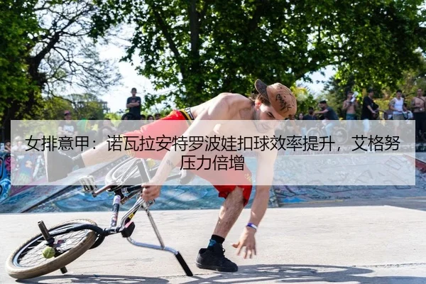 女排意甲：诺瓦拉安特罗波娃扣球效率提升，艾格努压力倍增