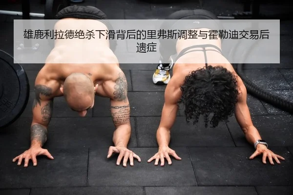 雄鹿利拉德绝杀下滑背后的里弗斯调整与霍勒迪交易后遗症